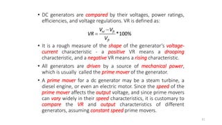 • DC generators are compared by their voltages, power ratings,
efficiencies, and voltage regulations. VR is defined as:
• It is a rough measure of the shape of the generator‘s voltage-
current characteristic - a positive VR means a drooping
characteristic, and a negative VR means a rising characteristic.
• All generators are driven by a source of mechanical power,
which is usually called the prime mover of the generator.
• A prime mover for a dc generator may be a steam turbine, a
diesel engine, or even an electric motor. Since the speed of the
prime mover affects the output voltage, and since prime movers
can vary widely in their speed characteristics, it is customary to
compare the VR and output characteristics of different
generators, assuming constant speed prime movers.
81
*100%
nl fl
fl
V V
VR
V


 