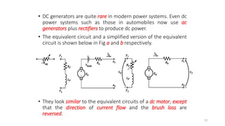 • DC generators are quite rare in modern power systems. Even dc
power systems such as those in automobiles now use ac
generators plus rectifiers to produce dc power.
• The equivalent circuit and a simplified version of the equivalent
circuit is shown below in Fig a and b respectively.
• They look similar to the equivalent circuits of a dc motor, except
that the direction of current flow and the brush loss are
reversed.
82
 
