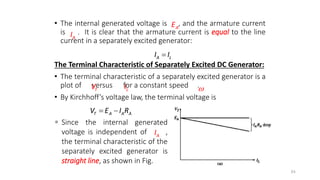 • The internal generated voltage is , and the armature current
is . It is clear that the armature current is equal to the line
current in a separately excited generator:
The Terminal Characteristic of Separately Excited DC Generator:
• The terminal characteristic of a separately excited generator is a
plot of versus for a constant speed .
• By Kirchhoff’s voltage law, the terminal voltage is
84
T A A A
V E I R
 
A
I
A
E
A L
I I

T
V L
I 
A
I
 Since the internal generated
voltage is independent of ,
the terminal characteristic of the
separately excited generator is
straight line, as shown in Fig.
 