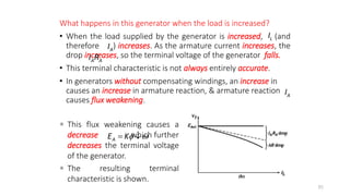 What happens in this generator when the load is increased?
• When the load supplied by the generator is increased, (and
therefore ) increases. As the armature current increases, the
drop increases, so the terminal voltage of the generator falls.
• This terminal characteristic is not always entirely accurate.
• In generators without compensating windings, an increase in
causes an increase in armature reaction, & armature reaction
causes flux weakening.
85
A
I
L
I
A A
I R
A
I
 This flux weakening causes a
decrease which further
decreases the terminal voltage
of the generator.
 The resulting terminal
characteristic is shown.
A
E K 
 
 