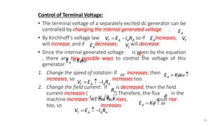 Control of Terminal Voltage:
• The terminal voltage of a separately excited dc generator can be
controlled by changing the internal generated voltage .
• By Kirchhoff’s voltage law , so if increases,
will increase, and if decreases, will decrease.
• Since the internal generated voltage is given by the equation
, there are two possible ways to control the voltage of this
generator:
1. Change the speed of rotation: If increases, then
increases, so increases too.
2. Change the field current: If is decreased, then the field
current increases ( ) Therefore, the flux in the
machine increases . As the flux rises, must rise
too, so increases.
86
A
E
A
E
T A A A
V E I R
  T
V
A
E T
V
A
E
A
E K

 A
E K
 
T A A A
V E I R
  
F
R
F F F
I V R
  
A
E K 
 
T A A A
V E I R
  
 