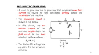 THE SHUNT DC GENERATOR:
• A shunt dc generator is a dc generator that supplies its own field
current by having its field connected directly across the
terminals of the machine.
88
A F L
I I I
 
 The equivalent circuit is
shown in Fig below.
 In this circuit, the ar-
mature current of the
machine supplies both the
field circuit & the load
attached to the machine:
 The Kirchhoff’s voltage law
equation for the armature
circuit is:
 