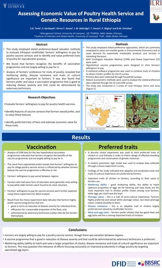 •  A	
   discrete	
   choice	
   experiment	
   was	
   used	
   to	
   elicit	
   preferred	
   traits	
   of	
  
chicken	
  in	
  rural	
  Ethiopia	
  in	
  order	
  to	
  inform	
  design	
  of	
  eﬀec9ve	
  breeding	
  
programmes	
  and	
  conserva9on	
  of	
  gene9c	
  resources.	
  	
  
•  A	
  random	
  parameter	
  logit	
  model	
  was	
  used	
  to	
  analyse	
  data	
  collected	
  
through	
  a	
  choice	
  experiment	
  survey.	
  
•  Findings	
  of	
  the	
  study	
  indicated	
  that	
  adap9ve	
  and	
  produc9ve	
  traits	
  and	
  
traits	
  of	
  cultural	
  importance	
  are	
  preferred	
  by	
  farmers.	
  	
  
•  Important	
   traits	
   of	
   chicken	
   to	
   farmers,	
   according	
   to	
   their	
   value	
   to	
  
farmers	
  are	
  :	
  
•  Mothering	
   ability	
   –	
   good	
   mothering	
   ability,	
   the	
   ability	
   to	
   hatch	
  
op9mum	
  propor9on	
  of	
  eggs	
  set	
  for	
  hatching	
  and	
  raise	
  chicks	
  are	
  the	
  
most	
   important	
   trait	
   in	
   chicken	
   proﬁle	
   choice	
   among	
   rural	
   farmers,	
  
while	
  eggs	
  per	
  clutch	
  was	
  the	
  least.	
  	
  
•  Plumage	
  colour	
  –	
  this	
  is	
  a	
  trait	
  of	
  socio-­‐cultural	
  importance.	
  Farmers	
  
highly	
  preferred	
  and	
  valued	
  white	
  plumage	
  colour,	
  but	
  black	
  plumage	
  
colour	
  created	
  disu9lity	
  to	
  them.	
  	
  	
  
•  Disease	
   resistance	
   –	
   this	
   is	
   an	
   adap9ve	
   trait	
   of	
   chicken	
   largely	
  
preferred	
  and	
  valued	
  by	
  smallholder	
  farmers.	
  	
  
•  Meat	
  and	
  eggs	
  taste	
  –	
  farmers	
  prefer	
  chicken	
  that	
  has	
  good	
  meat	
  and	
  
egg	
  taste	
  and	
  this	
  is	
  among	
  important	
  traits	
  of	
  chickens	
  
	
  	
  
	
  Z.G.	
  Terfa1,	
  S.	
  Garikipa@1,	
  Girma	
  T.	
  Kassie2,	
  J.	
  M.	
  BeEridge3,	
  T.	
  Dessie4,	
  P.	
  Wigley3	
  and	
  R.M.	
  Christley3	
  	
  
1	
  Management	
  School,	
  University	
  of	
  Liverpool	
  ,	
  UK;	
  2ICARDA,	
  Addis	
  Ababa,	
  Ethiopia;	
  	
  
3	
  Ins9tute	
  of	
  Infec9on	
  and	
  Global	
  Health,	
  University	
  of	
  Liverpool;	
  	
  4	
  ILRI	
  ,	
  Addis	
  Ababa,	
  Ethiopia	
  	
  
	
  
	
  
	
  
Abstract	
  	
  
•  This	
  study	
  employed	
  stated	
  preference-­‐based	
  valua9on	
  methods	
  
to	
  evaluate	
  Ethiopian	
  smallholder	
  farmers’	
  willingness	
  to	
  pay	
  for	
  
poultry	
  vaccine	
  services	
  and	
  to	
  iden9fy	
  and	
  value	
  preferred	
  traits	
  
of	
  poultry	
  for	
  reproduc9on	
  purpose.	
  	
  
•  We	
   found	
   that	
   farmers	
   recognize	
   the	
   beneﬁts	
   of	
   vaccina9on	
  
programmes	
  and	
  are	
  largely	
  willing	
  to	
  pay	
  for	
  it.	
  
•  Analysis	
  of	
  farmers’	
  preference	
  for	
  traits	
  of	
  poultry	
  revealed	
  that	
  
mothering	
   ability,	
   disease	
   resistance	
   and	
   traits	
   of	
   cultural	
  
signiﬁcance	
   are	
   important	
   to	
   farmers.	
   It	
   was	
   also	
   found	
   that	
  
farmers	
  prefer	
  and	
  value	
  a	
  vaccina9on	
  programme	
  that	
  is	
  good	
  at	
  
reducing	
   disease	
   severity	
   and	
   that	
   could	
   be	
   administered	
   by	
  
veterinary	
  technicians.	
  	
  
Fig.2:	
  A	
  woman	
  feeding	
  her	
  chickens	
  Fig.1:	
  Map	
  of	
  the	
  study	
  area	
  
•  Analysis	
  of	
  CVM	
  data	
  for	
  the	
  two	
  hypothe9cal	
  vaccina9on	
  
programmes	
  indicated	
  that	
  farmers	
  recognize	
  the	
  beneﬁts	
  of	
  the	
  
vaccine	
  programmes	
  and	
  are	
  largely	
  willing	
  to	
  pay	
  for	
  it.	
  	
  
•  The	
  result	
  from	
  exponen9al	
  probit	
  reveals	
  that	
  farmers’	
  willingness	
  to	
  
pay	
  for	
  village	
  poultry	
  vaccine	
  service	
  is	
  inﬂuenced	
  by	
  whether	
  farmers	
  
believe	
  the	
  vaccine	
  programme	
  is	
  eﬀec9ve	
  or	
  not.	
  	
  
•  Farmers’	
  willingness	
  to	
  pay	
  varied	
  between	
  regions.	
  
•  Farmers	
  who	
  had	
  some	
  form	
  of	
  educa9on	
  were	
  generally	
  more	
  willing	
  
to	
  pay	
  while	
  older	
  farmers	
  were	
  found	
  to	
  be	
  more	
  reluctant.	
  	
  
•  Farmers’	
  willingness	
  to	
  pay	
  for	
  vaccine	
  services	
  were	
  further	
  explored	
  
using	
  choice	
  experiment	
  for	
  detail	
  analysis.	
  
•  Result	
  from	
  the	
  choice	
  experiment	
  data	
  indicates	
  that	
  farmers	
  highly	
  
prefer	
  vaccine	
  programmes	
  that	
  are:	
  
•  good	
  in	
  terms	
  of	
  reduc9on	
  of	
  disease	
  severity	
  for	
  individual	
  birds;	
  
•  eﬃcacious	
  for	
  a	
  reasonable	
  propor9on	
  of	
  the	
  ﬂock,	
  and;	
  
•  administered	
  by	
  veterinary	
  technicians	
  (rather	
  than	
  by	
  the	
  farmers	
  
themselves).	
  	
  
	
  	
  	
  	
  	
  	
  	
  	
  	
  	
  	
  	
  	
  	
  	
  	
  	
  	
  	
  	
  	
  	
  	
  	
  	
  	
  	
  	
  	
  	
  	
  	
  	
  	
  	
  	
  	
  	
  	
  	
  	
  	
  	
  	
  	
  	
  	
  	
  	
  	
  	
  	
  	
  	
  	
  	
  	
  	
  	
  	
  	
  	
  	
  	
  	
  	
  	
  	
  	
  	
  	
  	
  	
  	
  	
  	
  	
  	
  	
  	
  	
  	
  	
  	
  	
  	
  	
  	
  	
  	
  	
  	
  	
  	
  	
  	
  	
  	
  	
  	
  	
  	
  	
  	
  	
  	
  	
  Conclusions	
  
	
  
•  Farmers	
  are	
  largely	
  willing	
  to	
  pay	
  for	
  a	
  poultry	
  vaccine	
  service,	
  though	
  there	
  was	
  varia9on	
  between	
  regions.	
  	
  
•  A	
  vaccine	
  programme	
  that	
  is	
  good	
  in	
  reduc9on	
  of	
  disease	
  severity	
  and	
  that	
  could	
  be	
  administered	
  by	
  veterinary	
  technicians	
  is	
  preferred.	
  	
  
•  Mothering	
  ability	
  (ability	
  to	
  hatch	
  and	
  raise	
  a	
  larger	
  propor9on	
  of	
  chicks),	
  disease	
  resistance	
  and	
  traits	
  of	
  cultural	
  signiﬁcance	
  are	
  important	
  
to	
  farmers.	
  This	
  may	
  ques9on	
  the	
  relevance	
  of	
  eﬀorts	
  focusing	
  exclusively	
  on	
  improved	
  produc9vity	
  in	
  village	
  poultry	
  by	
  targe9ng	
  
specialized	
  egg	
  layers.	
  	
  
	
  Methods	
  	
  
•  This	
  study	
  employed	
  stated	
  preference	
  approaches,	
  which	
  are	
  commonly	
  
employed	
  to	
  value	
  non-­‐market	
  goods	
  in	
  Environmental	
  Economics	
  and	
  to	
  
asses	
   demand	
   for	
   poten9ally	
   marketable	
   products	
   and	
   services	
   in	
  
marke9ng	
  literature.	
  	
  
•  Both	
   Con9ngent	
   Valua9on	
   Method	
   (CVM)	
   and	
   Choice	
   Experiment	
   (CE)	
  
were	
  used.	
  	
  
•  Hypothe9cal	
   vaccine	
   programmes	
   were	
   designed	
   to	
   elicit	
   farmers’	
  
willingness	
  to	
  pay.	
  
•  A	
  sta9s9cal	
  so]ware	
  programme	
  was	
  used	
  to	
  combine	
  traits	
  of	
  chickens	
  
to	
  obtain	
  chicken	
  proﬁles	
  for	
  the	
  CE	
  survey.	
  	
  
•  Primary	
  data	
  were	
  collected	
  through	
  household	
  surveys.	
  	
  
•  Robust	
  econometric	
  methods	
  were	
  used	
  to	
  analyse	
  the	
  stated	
  preference	
  
data	
  collected	
  through	
  the	
  CE	
  and	
  CVM	
  survey.	
  	
  
•  The	
   study	
   was	
   conducted	
   in	
   2	
   areas	
   of	
   rural	
   Ethiopia:	
   Horro	
   and	
   Jarso	
  
(Figure	
  1).	
  
Research	
  Objec@ves	
  
	
  
• Evaluate	
  farmers’	
  willingness	
  to	
  pay	
  for	
  poultry	
  health	
  vaccines	
  
• Iden9fy	
  features	
  of	
  vaccine	
  services	
  that	
  farmers	
  would	
  prefer,	
  and	
  
to	
  value	
  these	
  features	
  
• Iden9fy	
  preferred	
  traits	
  of	
  hens	
  and	
  es9mate	
  economic	
  value	
  for	
  
these	
  traits	
  
Results	
  
Vaccina@on	
   Preferred	
  traits	
  
 