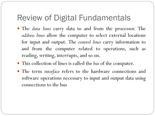 Review of Digital Fundamentals
 The data lines carry data to and from the processor. The
address lines allow the computer to select external locations
for input and output. The control lines carry information to
and from the computer related to operations, such as
reading, writing, interrupts, and so on.
 This collection of lines is called the bus of the computer.
 The term interface refers to the hardware connections and
software operations necessary to input and output data using
connections to the bus
 