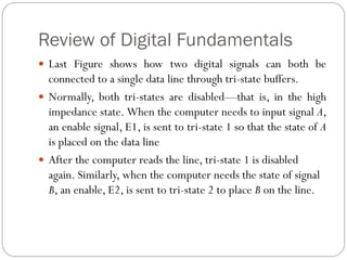 Review of Digital Fundamentals
 Last Figure shows how two digital signals can both be
connected to a single data line through tri-state buffers.
 Normally, both tri-states are disabled—that is, in the high
impedance state. When the computer needs to input signal A,
an enable signal, E1, is sent to tri-state 1 so that the state of A
is placed on the data line
 After the computer reads the line, tri-state 1 is disabled
again. Similarly, when the computer needs the state of signal
B, an enable, E2, is sent to tri-state 2 to place B on the line.
 