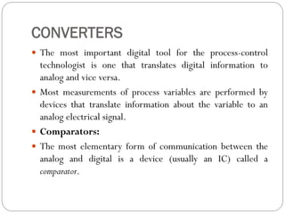 CONVERTERS
 The most important digital tool for the process-control
technologist is one that translates digital information to
analog and vice versa.
 Most measurements of process variables are performed by
devices that translate information about the variable to an
analog electrical signal.
 Comparators:
 The most elementary form of communication between the
analog and digital is a device (usually an IC) called a
comparator.
 