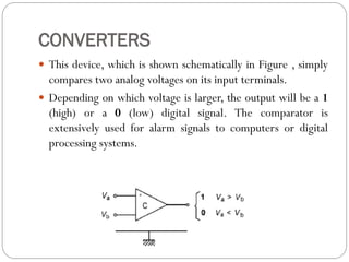 CONVERTERS
 This device, which is shown schematically in Figure , simply
compares two analog voltages on its input terminals.
 Depending on which voltage is larger, the output will be a 1
(high) or a 0 (low) digital signal. The comparator is
extensively used for alarm signals to computers or digital
processing systems.
 