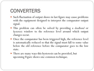 CONVERTERS
 Such fluctuation of output shows in last figure may cause problems
with the equipment designed to interpret the comparator output
signal.
 This problem can often be solved by providing a deadband or
hysteresis window to the reference level around which output
changes occur.
 Once the comparator has been triggered high, the reference level
is automatically reduced so that the signal must fall to some value
below the old reference before the comparator goes to the low
state.
 There are many ways this hysteresis can be provided, but
upcoming Figure shows one common technique.
 