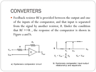 CONVERTERS
 Feedback resistor Rf is provided between the output and one
of the inputs of the comparator, and that input is separated
from the signal by another resistor, R. Under the condition
that Rf >>R , the response of the comparator is shown in
Figure a and b.
 