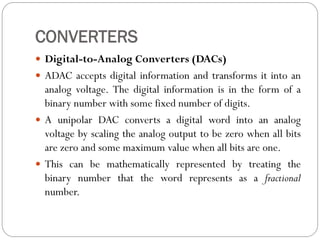 CONVERTERS
 Digital-to-Analog Converters (DACs)
 ADAC accepts digital information and transforms it into an
analog voltage. The digital information is in the form of a
binary number with some fixed number of digits.
 A unipolar DAC converts a digital word into an analog
voltage by scaling the analog output to be zero when all bits
are zero and some maximum value when all bits are one.
 This can be mathematically represented by treating the
binary number that the word represents as a fractional
number.
 