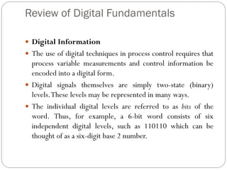 Review of Digital Fundamentals
 Digital Information
 The use of digital techniques in process control requires that
process variable measurements and control information be
encoded into a digital form.
 Digital signals themselves are simply two-state (binary)
levels.These levels may be represented in many ways.
 The individual digital levels are referred to as bits of the
word. Thus, for example, a 6-bit word consists of six
independent digital levels, such as 110110 which can be
thought of as a six-digit base 2 number.
 