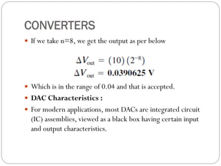 CONVERTERS
 If we take n=8, we get the output as per below
 Which is in the range of 0.04 and that is accepted.
 DAC Characteristics :
 For modern applications, most DACs are integrated circuit
(IC) assemblies, viewed as a black box having certain input
and output characteristics.
 