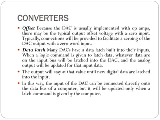 CONVERTERS
 Offset Because the DAC is usually implemented with op amps,
there may be the typical output offset voltage with a zero input.
Typically, connections will be provided to facilitate a zeroing of the
DAC output with a zero word input.
 Data latch Many DACs have a data latch built into their inputs.
When a logic command is given to latch data, whatever data are
on the input bus will be latched into the DAC, and the analog
output will be updated for that input data.
 The output will stay at that value until new digital data are latched
into the input.
 In this way, the input of the DAC can be connected directly onto
the data bus of a computer, but it will be updated only when a
latch command is given by the computer.
 