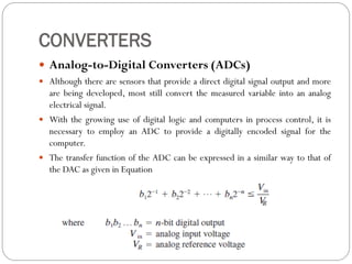 CONVERTERS
 Analog-to-Digital Converters (ADCs)
 Although there are sensors that provide a direct digital signal output and more
are being developed, most still convert the measured variable into an analog
electrical signal.
 With the growing use of digital logic and computers in process control, it is
necessary to employ an ADC to provide a digitally encoded signal for the
computer.
 The transfer function of the ADC can be expressed in a similar way to that of
the DAC as given in Equation
 