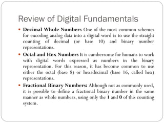 Review of Digital Fundamentals
 Decimal Whole Numbers One of the most common schemes
for encoding analog data into a digital word is to use the straight
counting of decimal (or base 10) and binary number
representations.
 Octal and Hex Numbers It is cumbersome for humans to work
with digital words expressed as numbers in the binary
representation. For this reason, it has become common to use
either the octal (base 8) or hexadecimal (base 16, called hex)
representations.
 Fractional Binary Numbers: Although not as commonly used,
it is possible to define a fractional binary number in the same
manner as whole numbers, using only the 1 and 0 of this counting
system.
 