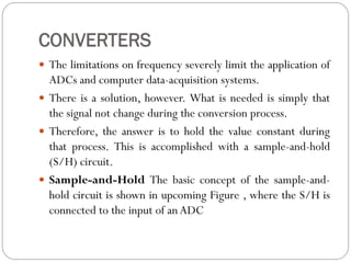 CONVERTERS
 The limitations on frequency severely limit the application of
ADCs and computer data-acquisition systems.
 There is a solution, however. What is needed is simply that
the signal not change during the conversion process.
 Therefore, the answer is to hold the value constant during
that process. This is accomplished with a sample-and-hold
(S/H) circuit.
 Sample-and-Hold The basic concept of the sample-and-
hold circuit is shown in upcoming Figure , where the S/H is
connected to the input of an ADC
 