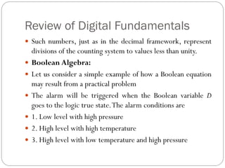 Review of Digital Fundamentals
 Such numbers, just as in the decimal framework, represent
divisions of the counting system to values less than unity.
 Boolean Algebra:
 Let us consider a simple example of how a Boolean equation
may result from a practical problem
 The alarm will be triggered when the Boolean variable D
goes to the logic true state.The alarm conditions are
 1. Low level with high pressure
 2. High level with high temperature
 3. High level with low temperature and high pressure
 