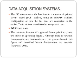 DATA-ACQUISITION SYSTEMS
 The PC also connects the bus lines to a number of printed
circuit board (PCB) sockets, using an industry standard
configuration of how the bus lines are connected to the
socket.These sockets are referred to as expansion slots.
 DAS Hardware
 The hardware features of a general data-acquisition system
are shown in upcoming Figure . Although there is variation
from manufacturer to manufacturer, the system shown in this
figure and described herein demonstrates the essential
features of DASs.
 