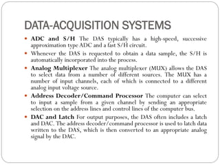 DATA-ACQUISITION SYSTEMS
 ADC and S/H The DAS typically has a high-speed, successive
approximation type ADC and a fast S/H circuit.
 Whenever the DAS is requested to obtain a data sample, the S/H is
automatically incorporated into the process.
 Analog Multiplexer The analog multiplexer (MUX) allows the DAS
to select data from a number of different sources. The MUX has a
number of input channels, each of which is connected to a different
analog input voltage source.
 Address Decoder/Command Processor The computer can select
to input a sample from a given channel by sending an appropriate
selection on the address lines and control lines of the computer bus.
 DAC and Latch For output purposes, the DAS often includes a latch
and DAC. The address decoder/command processor is used to latch data
written to the DAS, which is then converted to an appropriate analog
signal by the DAC.
 