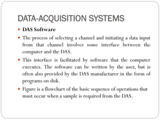DATA-ACQUISITION SYSTEMS
 DAS Software
 The process of selecting a channel and initiating a data input
from that channel involves some interface between the
computer and the DAS.
 This interface is facilitated by software that the computer
executes. The software can be written by the user, but is
often also provided by the DAS manufacturer in the form of
programs on disk.
 Figure is a flowchart of the basic sequence of operations that
must occur when a sample is required from the DAS.
 