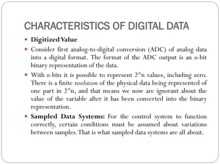 CHARACTERISTICS OF DIGITAL DATA
 DigitizedValue
 Consider first analog-to-digital conversion (ADC) of analog data
into a digital format. The format of the ADC output is an n-bit
binary representation of the data.
 With n-bits it is possible to represent 2^n values, including zero.
There is a finite resolution of the physical data being represented of
one part in 2^n, and that means we now are ignorant about the
value of the variable after it has been converted into the binary
representation.
 Sampled Data Systems: For the control system to function
correctly, certain conditions must be assumed about variations
between samples.That is what sampled data systems are all about.
 