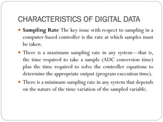 CHARACTERISTICS OF DIGITAL DATA
 Sampling Rate The key issue with respect to sampling in a
computer-based controller is the rate at which samples must
be taken.
 There is a maximum sampling rate in any system—that is,
the time required to take a sample (ADC conversion time)
plus the time required to solve the controller equations to
determine the appropriate output (program execution time).
 There is a minimum sampling rate in any system that depends
on the nature of the time variation of the sampled variable.
 