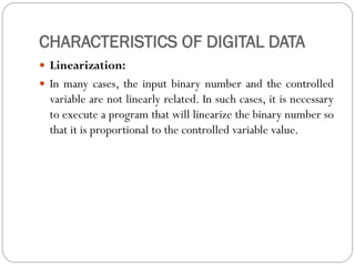 CHARACTERISTICS OF DIGITAL DATA
 Linearization:
 In many cases, the input binary number and the controlled
variable are not linearly related. In such cases, it is necessary
to execute a program that will linearize the binary number so
that it is proportional to the controlled variable value.
 