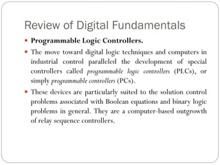 Review of Digital Fundamentals
 Programmable Logic Controllers.
 The move toward digital logic techniques and computers in
industrial control paralleled the development of special
controllers called programmable logic controllers (PLCs), or
simply programmable controllers (PCs).
 These devices are particularly suited to the solution control
problems associated with Boolean equations and binary logic
problems in general. They are a computer-based outgrowth
of relay sequence controllers.
 