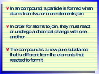 In an compound, a particle is formed when atoms from two or more elements join In order for atoms to join, they must react or undergo a chemical change with one another The compound is a new pure substance that is different from the elements that reacted to form it 
