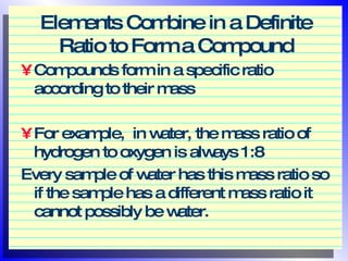 Elements Combine in a Definite Ratio to Form a Compound Compounds form in a specific ratio according to their mass For example,  in water, the mass ratio of hydrogen to oxygen is always 1:8 Every sample of water has this mass ratio so if the sample has a different mass ratio it cannot possibly be water. 