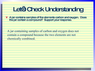 Let’s Check Understanding A jar contains samples of the elements carbon and oxygen.  Does the jar contain a compound?  Support your response.  A jar containing samples of carbon and oxygen does not contain a compound because the two elements are not chemically combined. 
