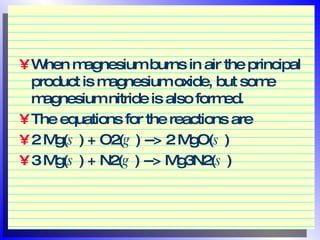 When magnesium burns in air the principal product is magnesium oxide, but some magnesium nitride is also formed.  The equations for the reactions are  2 Mg( s  ) + O2( g  ) --> 2 MgO( s  )  3 Mg( s  ) + N2( g  ) --> Mg3N2( s  )  