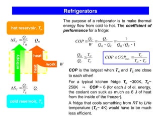 Refrigerators
H
H
H
T
Q
S 

C
C
C
T
Q
S 

H
Q
C
Q
W
heat
work
heat
hot reservoir, TH
cold reservoir, TC
The purpose of a refrigerator is to make thermal
energy flow from cold to hot. The coefficient of
performance for a fridge:
entropy
1
/
1





C
H
C
H
C
C
Q
Q
Q
Q
Q
W
Q
COP
C
H
C
H
T
T
Q
Q

C
H
C
T
T
T
COP
COP


 max
COP is the largest when TH and TC are close
to each other!
For a typical kitchen fridge TH ~300K, TC~
250K  COP ~ 6 (for each J of el. energy,
the coolant can suck as much as 6 J of heat
from the inside of the freezer).
A fridge that cools something from RT to LHe
temperature (TC~ 4K) would have to be much
less efficient.
 