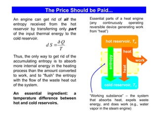The Price Should be Paid...
entropy
heat
work
heat
hot reservoir, TH
cold reservoir, TC
Thus, the only way to get rid of the
accumulating entropy is to absorb
more internal energy in the heating
process than the amount converted
to work, and to “flush” the entropy
with the flow of the waste heat out
of the system.
An engine can get rid of all the
entropy received from the hot
reservoir by transferring only part
of the input thermal energy to the
cold reservoir.
“Working substance” – the system
that absorbs heat, expels waste
energy, and does work (e.g., water
vapor in the steam engine)
T
Q
S
d


Essential parts of a heat engine
(any continuously operating
reversible device generating work
from “heat”)
An essential ingredient: a
temperature difference between
hot and cold reservoirs.
 