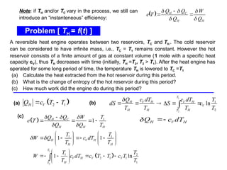 Problem [ TH = f(t) ]
.
(a) Calculate the heat extracted from the hot reservoir during this period.
(b) What is the change of entropy of the hot reservoir during this period?
(c) How much work did the engine do during this period?
 
2 1
H V
Q c T T
 
(a) (b)
(c)
A reversible heat engine operates between two reservoirs, TC and TH.. The cold reservoir
can be considered to have infinite mass, i.e., TC = T1 remains constant. However the hot
reservoir consists of a finite amount of gas at constant volume (1 mole with a specific heat
capacity cV), thus TH decreases with time (initially, TH =T2, T2 > T1). After the heat engine has
operated for some long period of time, the temperature TH is lowered to TC =T1
Note: if TH and/or TC vary in the process, we still can
introduce an “instanteneous” efficiency:
 
H
H
C
H
Q
W
Q
Q
Q
T
e








1
2
1
2
ln
T
H V H V H
V
H H H
T
Q c dT c dT T
dS S c
T T T T

     

 
 
1
2
1
1 1
1 2
2 1 1
1
1
1 1
1 ln
H C
H H H
H V H
H H
T
V H V V
H
T
Q Q W T
e T
Q Q T
T T
W Q c dT
T T
T T
W c dT c T T c T
T T
  
 
 

   
   
   
   
   
 
    
 
 

H V H
Q c dT
 
 