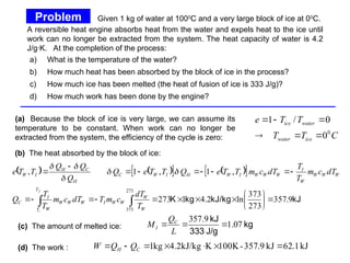 a) What is the temperature of the water?
b) How much heat has been absorbed by the block of ice in the process?
c) How much ice has been melted (the heat of fusion of ice is 333 J/g)?
d) How much work has been done by the engine?
(a) Because the block of ice is very large, we can assume its
temperature to be constant. When work can no longer be
extracted from the system, the efficiency of the cycle is zero: C
T
T
T
T
e
ice
water
water
ice
0
0
0
/
1






A reversible heat engine absorbs heat from the water and expels heat to the ice until
work can no longer be extracted from the system. The heat capacity of water is 4.2
J/g·K. At the completion of the process:
Problem
Problem (cont.)
(c) The amount of melted ice: kg
J/g
333
kJ
07
.
1
9
.
357



L
Q
M C
I
(d) The work : kJ
1
.
62
kJ
9
.
357
-
100K
K
kJ/kg
2
.
4
kg
1 





 C
H Q
Q
W
(b) The heat absorbed by the block of ice:
   
   
 
kJ
kJ/kg
kg
K 9
.
357
273
373
ln
2
.
4
1
273
,
1
,
1
,
273
373

























 W
W
W
W
I
T
T
W
W
W
W
I
C
W
W
W
W
I
W
W
W
I
W
H
I
W
C
H
C
H
I
W
T
dT
c
m
T
dT
c
m
T
T
Q
dT
c
m
T
T
dT
c
m
T
T
e
Q
T
T
e
Q
Q
Q
Q
T
T
e
f
i





Given 1 kg of water at 1000
C and a very large block of ice at 00
C.
 