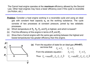 Problem
Problem. Consider a heat engine working in a reversible cycle and using an ideal
gas with constant heat capacity cP as the working substance. The cycle
consists of two processes at constant pressure, joined by two adiabatic
processes.
(a) Which temperature of TA, TB, TC, and TD is highest, and which is lowest?
(b) Find the efficiency of this engine in terms of P1 and P2 .
(c) Show that a Carnot engine with the same gas working between the highest and
lowest temperatures has greater efficiency than this engine.
(a) From the equation of state for an ideal gas (PV=RT),
we know that
P
C
D
A B
V
P1
P2
D
C
A
B T
T
T
T 

From the adiabatic equation : D
A
C
B T
T
T
T 

Thus    
D
C
B
A
D
D
C
B
A
B T
T
T
T
T
T
T
T
T
T ,
,
,
min
,
,
,
max 

The Carnot heat engine operates at the maximum efficiency allowed by the Second
Law. Other heat engines may have a lower efficiency even if the cycle is reversible
(no friction, etc.)
 