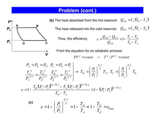 Problem (cont.)
P
C
D
A B
V
P1
P2
(b) The heat absorbed from the hot reservoir  
A
B
P
AB T
T
C
Q 

The heat released into the cold reservoir  
D
C
P
CD T
T
C
Q 

Thus, the efficiency
A
B
D
C
AB
CD
AB
T
T
T
T
Q
Q
Q
e





 1
From the equation for an adiabatic process:
const
P
T
const
PV 

  1
/ 


(c)
max
1
2
1
1
1
1 e
T
T
T
T
P
P
e
B
D
A
D


















1 1
2 1
1 1
2 2
1 1 1 1
,
,
A B C D
D A C B
A D B C
A D B C
P P P P P P
P P
T T T T
T T T T
P P
P P P P
 
 
   
   
 
   
    
   

  
    
     


  
  
  
1 / 1 /
1 /
1 2 1 2
1 2
/ /
1 1 /
B A
B A
T P P T P P
e P P
T T
   
 
 


   

 