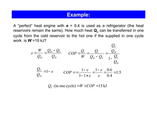Example:
A “perfect” heat engine with e = 0.4 is used as a refrigerator (the heat
reservoirs remain the same). How much heat QC can be transferred in one
cycle from the cold reservoir to the hot one if the supplied in one cycle
work is W =10 kJ?
H
C
H
H Q
Q
Q
Q
W
e



H
C
H
C
C
H
c
c
Q
Q
Q
Q
Q
Q
Q
W
Q
COP





1
e
Q
Q
H
C

1 5
.
1
4
.
0
6
.
0
1
1
1
1









e
e
e
e
COP
kJ
15
cycle)
one
(in 

 COP
W
QC
 