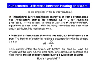 Fundamental Difference between Heating and Work
- is the difference in the entropy transfer!
Transferring purely mechanical energy to or from a system does
not (necessarily) change its entropy: S = 0 for reversible
processes. For this reason, all forms of work are thermodynamically
equivalent to each other - they are freely convertible into each other
and, in particular, into mechanical work.
• Work can be completely converted into heat, but the inverse is not
true. The transfer of energy by heating is accompanied with the entropy
transfer
Thus, entropy enters the system with heating, but does not leave the
system with the work. On the other hand, for a continuous operation of a
heat engine, the net entropy change during a cycle must be zero!
How is it possible???
Q
dS
T


 