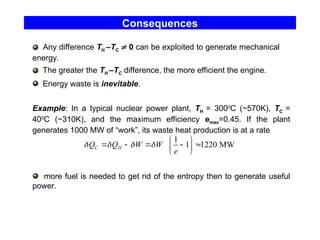 Consequences
Any difference TH –TC  0 can be exploited to generate mechanical
energy.
The greater the TH –TC difference, the more efficient the engine.
Energy waste is inevitable.
Example: In a typical nuclear power plant, TH = 3000
C (~570K), TC =
400
C (~310K), and the maximum efficiency emax=0.45. If the plant
generates 1000 MW of “work”, its waste heat production is at a rate
more fuel is needed to get rid of the entropy then to generate useful
power.
1
1 1220 MW
C H
Q Q W W
e
   
 
    
 
 
 