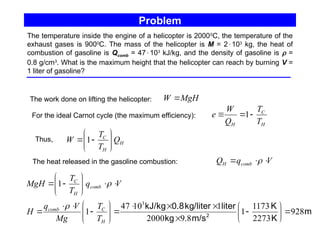 Problem
The temperature inside the engine of a helicopter is 20000
C, the temperature of the
exhaust gases is 9000
C. The mass of the helicopter is M = 2103
kg, the heat of
combustion of gasoline is Qcomb = 47103
kJ/kg, and the density of gasoline is  =
0.8 g/cm3
. What is the maximum height that the helicopter can reach by burning V =
1 liter of gasoline?
The work done on lifting the helicopter: MgH
W 
H
C
H T
T
Q
W
e 

 1
For the ideal Carnot cycle (the maximum efficiency):
V
q
Q comb
H 

 
The heat released in the gasoline combustion:
m
K
K
m/s
kg
liter
kg/liter
0.8
kJ/kg
2
928
2273
1173
1
8
.
9
2000
1
10
47
1
1
3





































H
C
comb
comb
H
C
T
T
Mg
V
q
H
V
q
T
T
MgH


Thus, H
H
C
Q
T
T
W 








 1
 