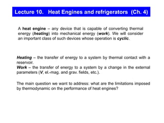 Lecture 10. Heat Engines and refrigerators (Ch. 4)
Heating – the transfer of energy to a system by thermal contact with a
reservoir.
Work – the transfer of energy to a system by a change in the external
parameters (V, el.-mag. and grav. fields, etc.).
The main question we want to address: what are the limitations imposed
by thermodynamic on the performance of heat engines?
A heat engine – any device that is capable of converting thermal
energy (heating) into mechanical energy (work). We will consider
an important class of such devices whose operation is cyclic.
 