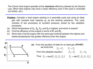 Problem
Problem. Consider a heat engine working in a reversible cycle and using an ideal
gas with constant heat capacity cP as the working substance. The cycle
consists of two processes at constant pressure, joined by two adiabatic
processes.
(a) Which temperature of TA, TB, TC, and TD is highest, and which is lowest?
(b) Find the efficiency of this engine in terms of P1 and P2 .
(c) Show that a Carnot engine with the same gas working between the highest and
lowest temperatures has greater efficiency than this engine.
(a) From the equation of state for an ideal gas (PV=RT),
we know that
P
C
D
A B
V
P1
P2
D
C
A
B T
T
T
T 

From the adiabatic equation : D
A
C
B T
T
T
T 

Thus ( ) ( )
D
C
B
A
D
D
C
B
A
B T
T
T
T
T
T
T
T
T
T ,
,
,
min
,
,
,
max =
=
The Carnot heat engine operates at the maximum efficiency allowed by the Second
Law. Other heat engines may have a lower efficiency even if the cycle is reversible
(no friction, etc.)
 