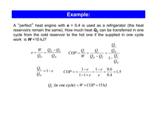 Example:
A “perfect” heat engine with e = 0.4 is used as a refrigerator (the heat
reservoirs remain the same). How much heat QC can be transferred in one
cycle from the cold reservoir to the hot one if the supplied in one cycle
work is W =10 kJ?
H
C
H
H Q
Q
Q
Q
W
e
−
=
=
H
C
H
C
C
H
c
c
Q
Q
Q
Q
Q
Q
Q
W
Q
COP
−
=
−
=
=
1
e
Q
Q
H
C
−
=1 5
.
1
4
.
0
6
.
0
1
1
1
1
=
=
−
=
+
−
−
=
=
e
e
e
e
COP
kJ
15
cycle)
one
(in =

= COP
W
QC
 