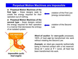 Perpetual Motion Machines are Impossible
Perpetual Motion Machines of the
first type – these designs seek to
create the energy required for their
operation out of nothing.
Perpetual Motion Machines of the
second type - these designs extract
the energy required for their operation
in a manner that decreases the entropy
of an isolated system.
violation of the First Law
(energy conservation)
violation of the Second
Law
hot reservoir
TH
work
heat
Word of caution: for non-cyclic processes,
100% of heat can be transformed into work
without violating the Second Law.
Example: an ideal gas expands isothermally
being in thermal contact with a hot reservoir.
Since U = const at T = const, all heat has
been transformed into work.
impossible cyclic
heat engine
 