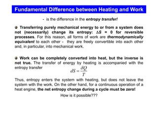 Fundamental Difference between Heating and Work
- is the difference in the entropy transfer!
Transferring purely mechanical energy to or from a system does
not (necessarily) change its entropy: S = 0 for reversible
processes. For this reason, all forms of work are thermodynamically
equivalent to each other - they are freely convertible into each other
and, in particular, into mechanical work.
Work can be completely converted into heat, but the inverse is
not true. The transfer of energy by heating is accompanied with the
entropy transfer
Thus, entropy enters the system with heating, but does not leave the
system with the work. On the other hand, for a continuous operation of a
heat engine, the net entropy change during a cycle must be zero!
How is it possible???
Q
dS
T

=
 