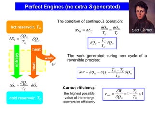 Perfect Engines (no extra S generated)
H
H
H
Q
S
T

 =
C
C
C
Q
S
T

 =
H
Q

C
Q

W
entropy
heat
work
heat
hot reservoir, TH
cold reservoir, TC
The condition of continuous operation:
C
H S
S 
=
 C
H
H C
Q
Q
T T


=
C
C H
H
T
Q Q
T
 
=
The work generated during one cycle of a
reversible process:
H C
H C H
H
T T
W Q Q Q
T
   
−
= − =
Carnot efficiency:
the highest possible
value of the energy
conversion efficiency
max 1 1
C
H H
T
W
e
Q T


 = − 
Sadi Carnot
 