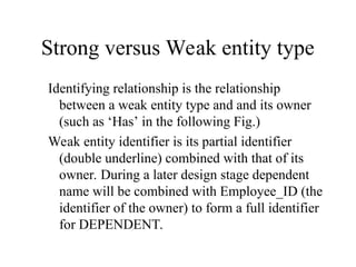 Strong versus Weak entity type
Identifying relationship is the relationship
between a weak entity type and and its owner
(such as ‘Has’ in the following Fig.)
Weak entity identifier is its partial identifier
(double underline) combined with that of its
owner. During a later design stage dependent
name will be combined with Employee_ID (the
identifier of the owner) to form a full identifier
for DEPENDENT.
 