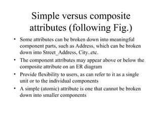 Simple versus composite
attributes (following Fig.)
• Some attributes can be broken down into meaningful
component parts, such as Address, which can be broken
down into Street_Address, City..etc.
• The component attributes may appear above or below the
composite attribute on an ER diagram
• Provide flexibility to users, as can refer to it as a single
unit or to the individual components
• A simple (atomic) attribute is one that cannot be broken
down into smaller components
 
